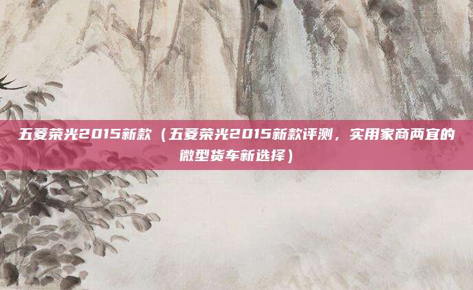 五菱荣光2015新款（五菱荣光2015新款评测，实用家商两宜的微型货车新选择）