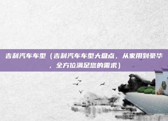 吉利汽车车型（吉利汽车车型大盘点，从家用到豪华，全方位满足您的需求）