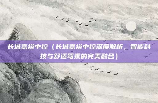 长城嘉裕中控（长城嘉裕中控深度解析，智能科技与舒适驾乘的完美融合）