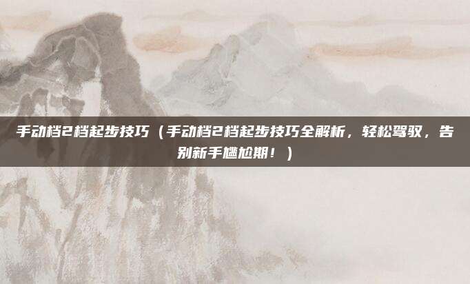 手动档2档起步技巧（手动档2档起步技巧全解析，轻松驾驭，告别新手尴尬期！）