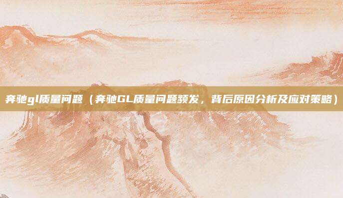 奔驰gl质量问题（奔驰GL质量问题频发，背后原因分析及应对策略）