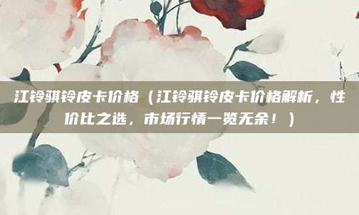 江铃骐铃皮卡价格（江铃骐铃皮卡价格解析，性价比之选，市场行情一览无余！）