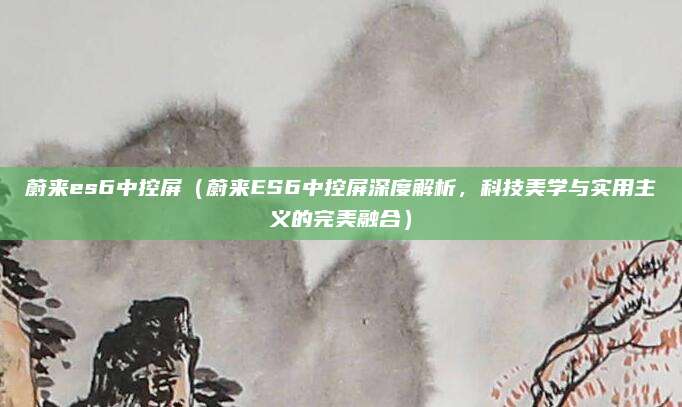 蔚来es6中控屏（蔚来ES6中控屏深度解析，科技美学与实用主义的完美融合）