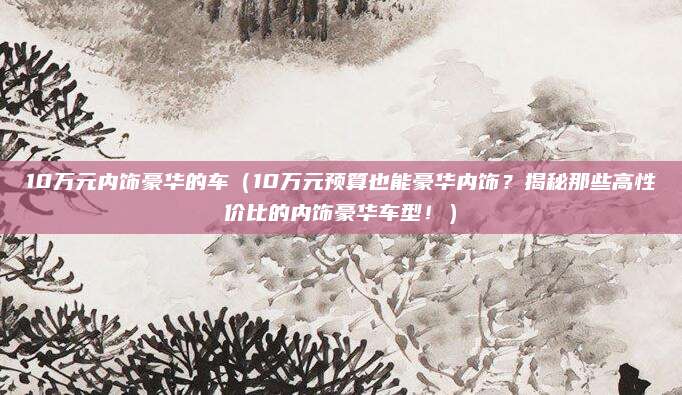 10万元内饰豪华的车（10万元预算也能豪华内饰？揭秘那些高性价比的内饰豪华车型！）