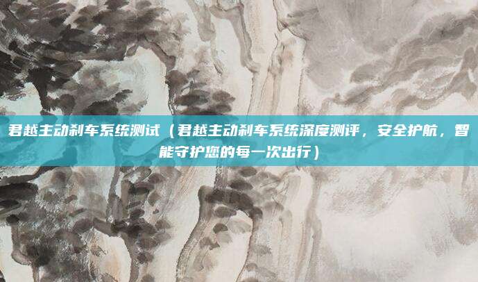 君越主动刹车系统测试（君越主动刹车系统深度测评，安全护航，智能守护您的每一次出行）
