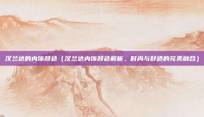 汉兰达的内饰颜色（汉兰达内饰颜色解析，时尚与舒适的完美融合）