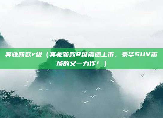 奔驰新款r级（奔驰新款R级震撼上市，豪华SUV市场的又一力作！）