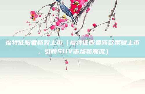 福特征服者新款上市（福特征服者新款荣耀上市，引领SUV市场新潮流）