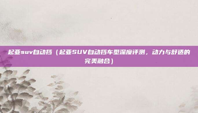 起亚suv自动挡（起亚SUV自动挡车型深度评测，动力与舒适的完美融合）