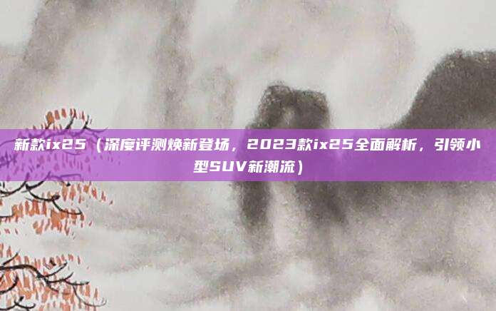 新款ix25（深度评测焕新登场，2023款ix25全面解析，引领小型SUV新潮流）