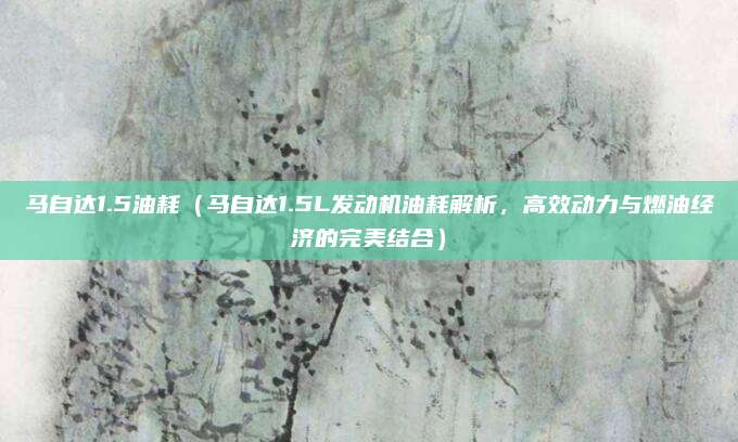 马自达1.5油耗（马自达1.5L发动机油耗解析，高效动力与燃油经济的完美结合）