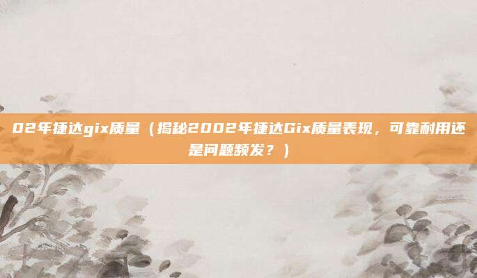 02年捷达gix质量（揭秘2002年捷达Gix质量表现，可靠耐用还是问题频发？）