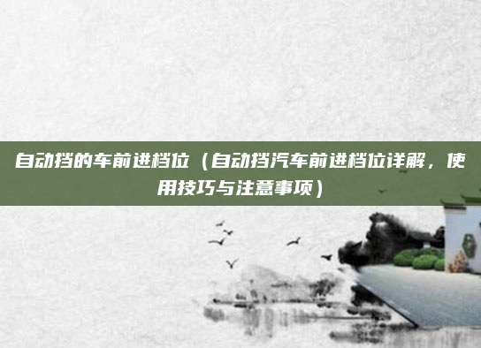 自动挡的车前进档位（自动挡汽车前进档位详解，使用技巧与注意事项）