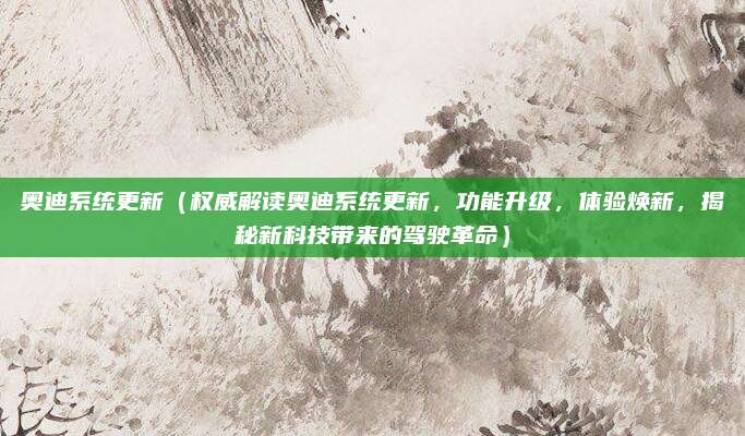 奥迪系统更新（权威解读奥迪系统更新，功能升级，体验焕新，揭秘新科技带来的驾驶革命）