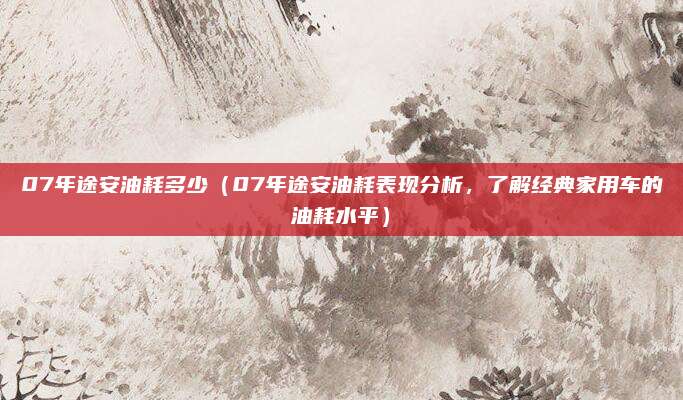 07年途安油耗多少（07年途安油耗表现分析，了解经典家用车的油耗水平）