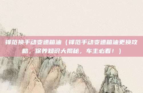 锋范换手动变速箱油（锋范手动变速箱油更换攻略，保养知识大揭秘，车主必看！）