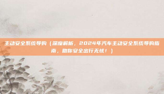 主动安全系统导购（深度解析，2024年汽车主动安全系统导购指南，助你安全出行无忧！）
