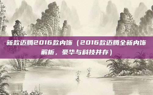 新款迈腾2016款内饰（2016款迈腾全新内饰解析，豪华与科技并存）