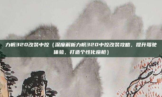 力帆320改装中控（深度解析力帆320中控改装攻略，提升驾驶体验，打造个性化座舱）