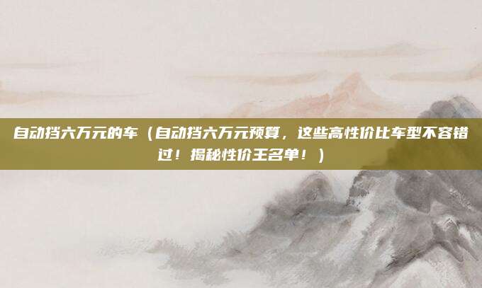 自动挡六万元的车（自动挡六万元预算，这些高性价比车型不容错过！揭秘性价王名单！）