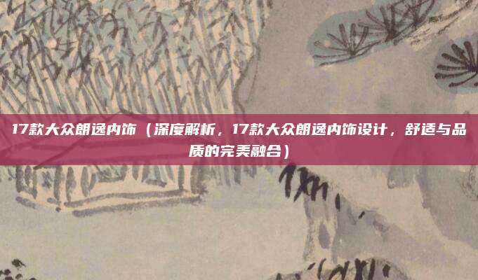 17款大众朗逸内饰（深度解析，17款大众朗逸内饰设计，舒适与品质的完美融合）