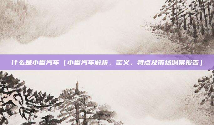 什么是小型汽车（小型汽车解析，定义、特点及市场洞察报告）