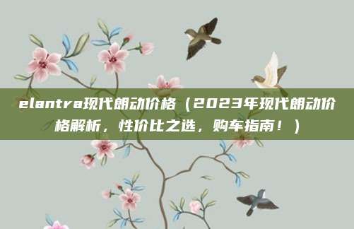 elantra现代朗动价格（2023年现代朗动价格解析，性价比之选，购车指南！）