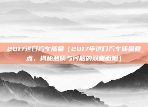 2017进口汽车质量（2017年进口汽车质量盘点，揭秘品质与问题的双重面相）