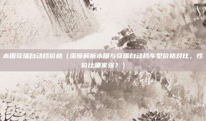 本田奇瑞自动档价格（深度解析本田与奇瑞自动档车型价格对比，性价比哪家强？）