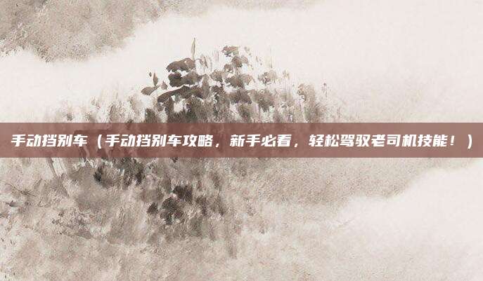 手动挡别车（手动挡别车攻略，新手必看，轻松驾驭老司机技能！）