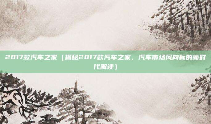 2017款汽车之家（揭秘2017款汽车之家，汽车市场风向标的新时代解读）