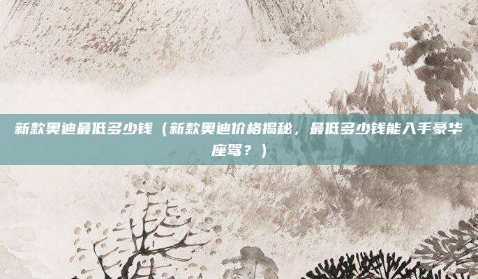 新款奥迪最低多少钱（新款奥迪价格揭秘，最低多少钱能入手豪华座驾？）