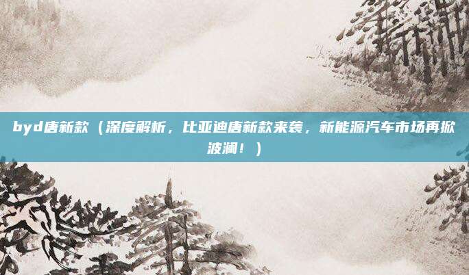 byd唐新款（深度解析，比亚迪唐新款来袭，新能源汽车市场再掀波澜！）