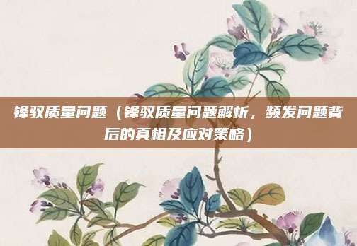 锋驭质量问题（锋驭质量问题解析，频发问题背后的真相及应对策略）