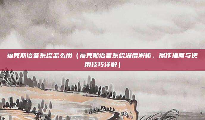 福克斯语音系统怎么用（福克斯语音系统深度解析，操作指南与使用技巧详解）
