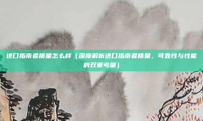 进口指南者质量怎么样（深度解析进口指南者质量，可靠性与性能的双重考量）