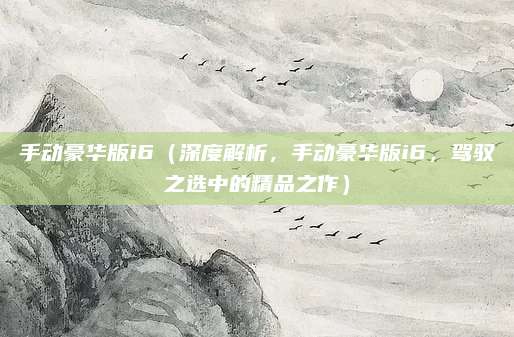 手动豪华版i6（深度解析，手动豪华版i6，驾驭之选中的精品之作）