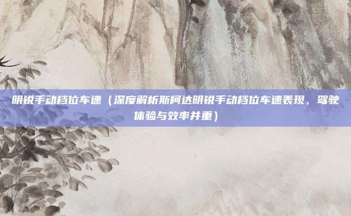 明锐手动档位车速（深度解析斯柯达明锐手动档位车速表现，驾驶体验与效率并重）