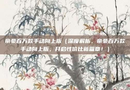 帝豪百万款手动向上版（深度解析，帝豪百万款手动向上版，开启性价比新篇章！）