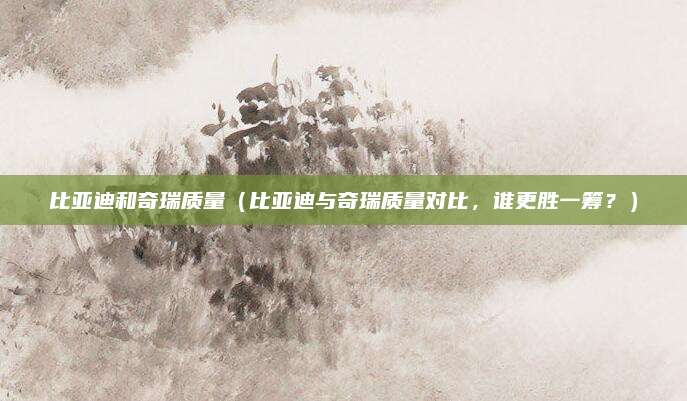 比亚迪和奇瑞质量（比亚迪与奇瑞质量对比，谁更胜一筹？）