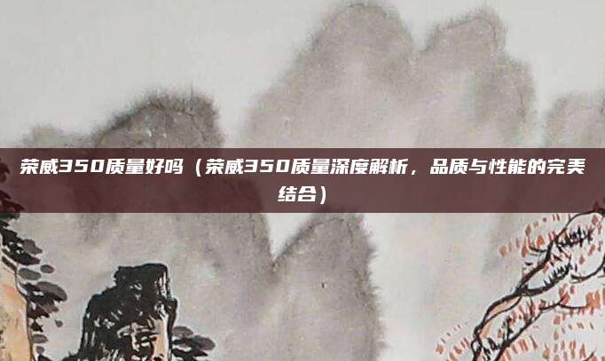 荣威350质量好吗（荣威350质量深度解析，品质与性能的完美结合）