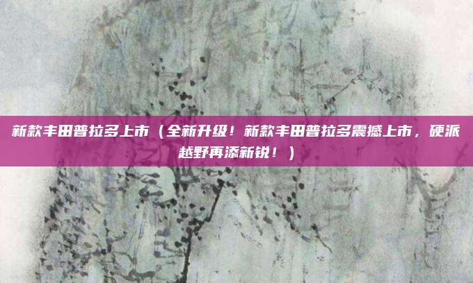 新款丰田普拉多上市（全新升级！新款丰田普拉多震撼上市，硬派越野再添新锐！）