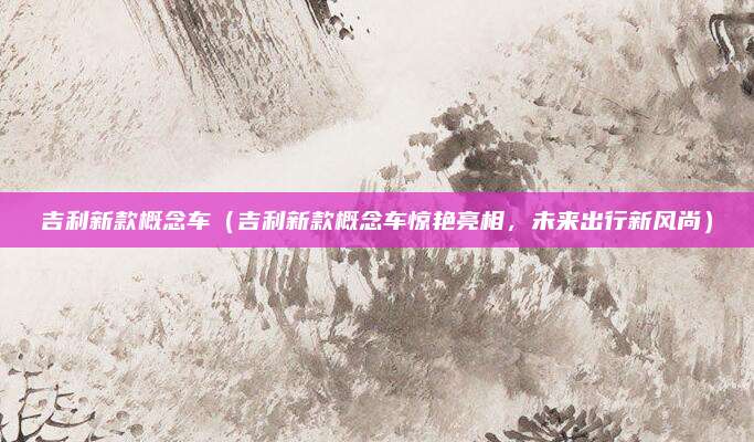 吉利新款概念车（吉利新款概念车惊艳亮相，未来出行新风尚）