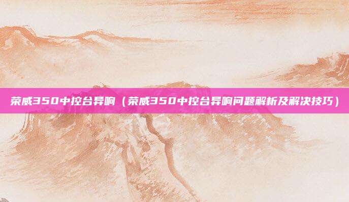 荣威350中控台异响（荣威350中控台异响问题解析及解决技巧）