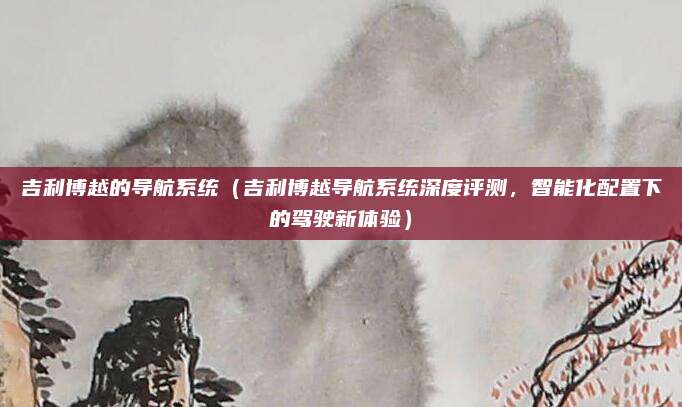 吉利博越的导航系统（吉利博越导航系统深度评测，智能化配置下的驾驶新体验）