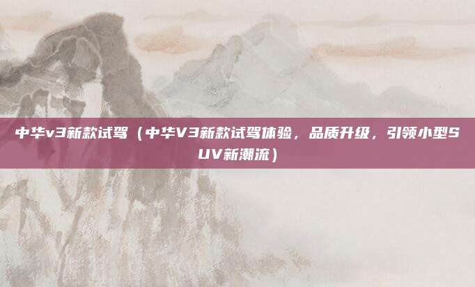 中华v3新款试驾（中华V3新款试驾体验，品质升级，引领小型SUV新潮流）