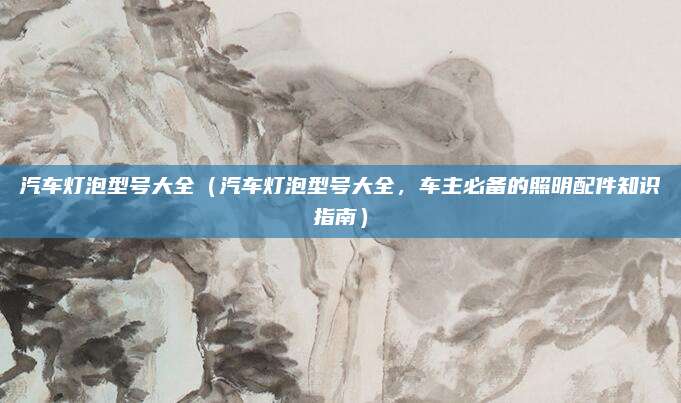 汽车灯泡型号大全（汽车灯泡型号大全，车主必备的照明配件知识指南）