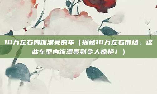 10万左右内饰漂亮的车（探秘10万左右市场，这些车型内饰漂亮到令人惊艳！）