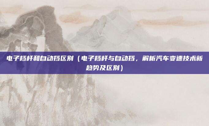 电子档杆和自动挡区别（电子档杆与自动挡，解析汽车变速技术新趋势及区别）
