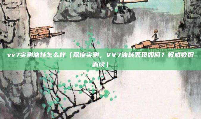 vv7实测油耗怎么样（深度实测，VV7油耗表现如何？权威数据解读）